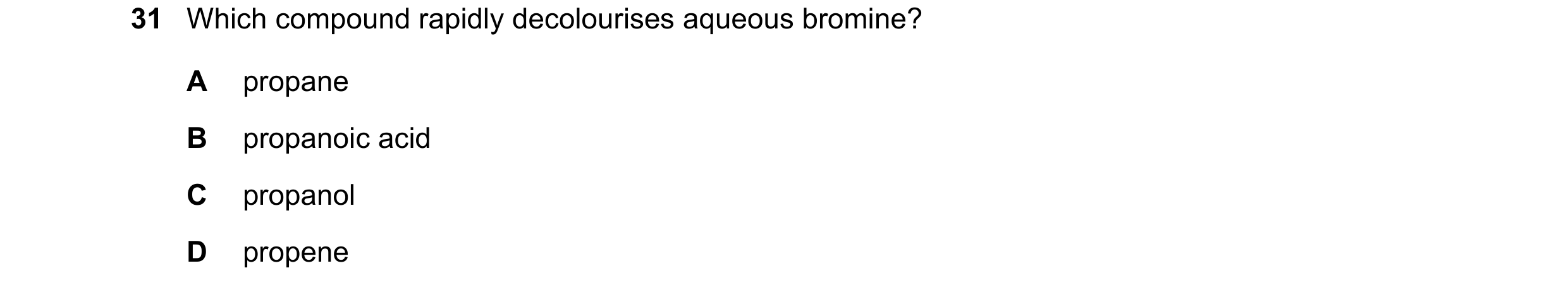 Question 18: Which compound rapidly decolourises aqueous bromine? A propane B propanoic acid C propanol D propene