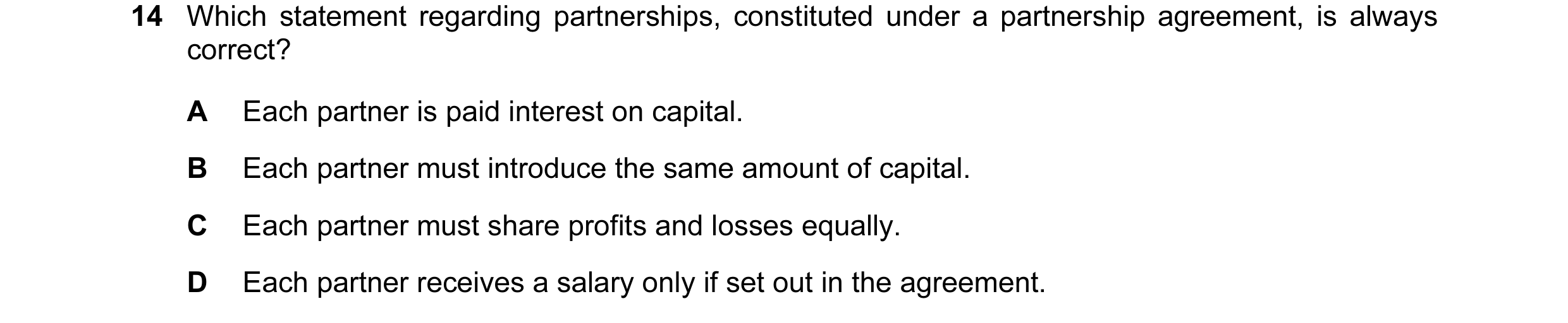 Question 93: Which statement regarding partnerships, constituted under a partnership agreement, is always correct? A Each partner is paid interest on ca…