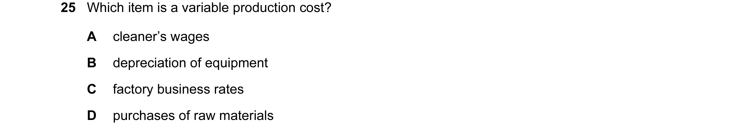 Question 100: Which item is a variable production cost? A cleaner’s wages B depreciation of equipment C factory business rates D purchases of raw materia…