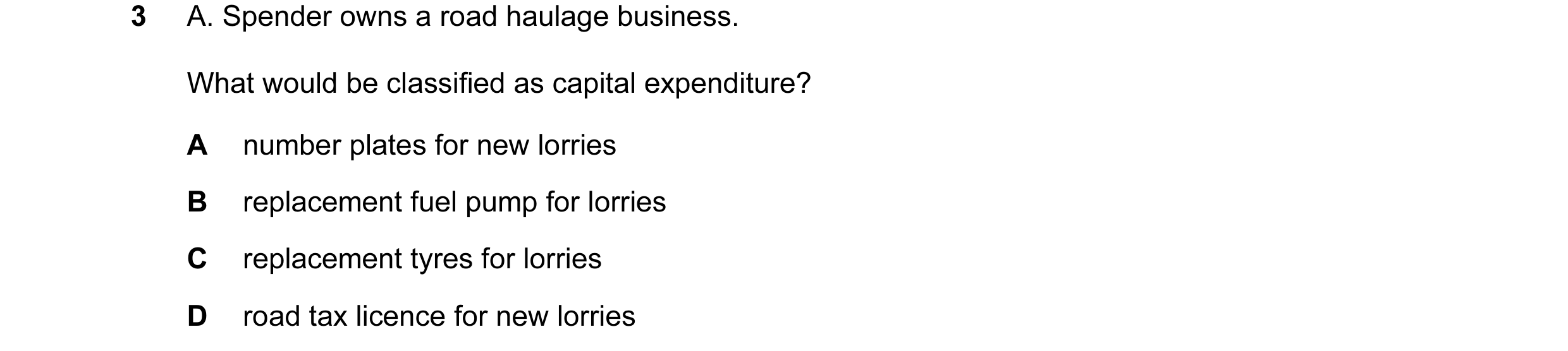 Question 50: A. Spender owns a road haulage business. What would be classified as capital expenditure? A number plates for new lorries B replacement fue…