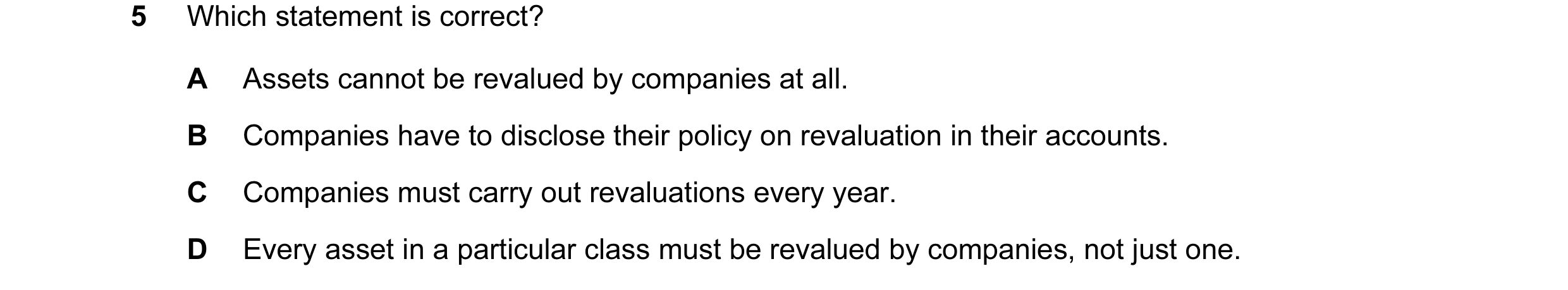 Question 14: Which statement is correct? A Assets cannot be revalued by companies at all. B Companies have to disclose their policy on revaluation in th…