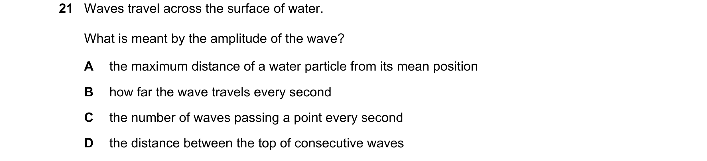 Question 191: Waves travel across the surface of water. What is meant by the amplitude of the wave? A the maximum distance of a water particle from its m…