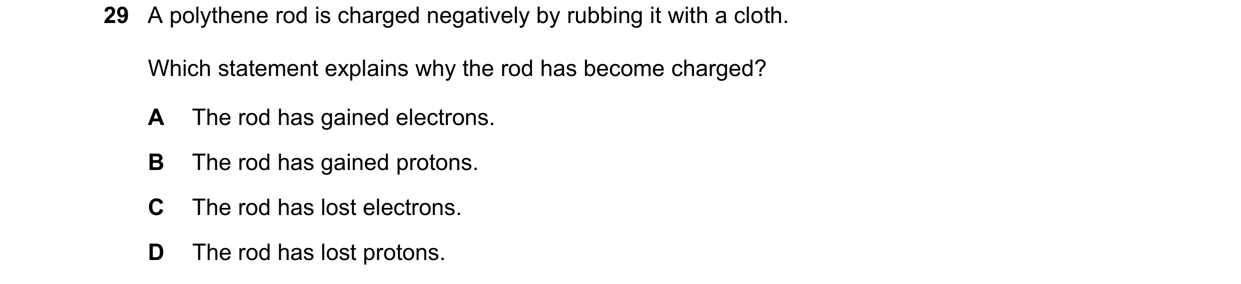 Question 149: A polythene rod is charged negatively by rubbing it with a cloth. Which statement explains why the rod has become charged? A The rod has ga…