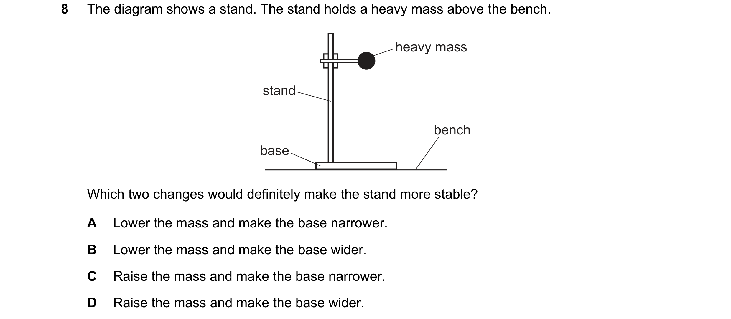 Question 228: The diagram shows a stand. The stand holds a heavy mass above the bench. heavy mass stand bench base Which two changes would definitely mak…