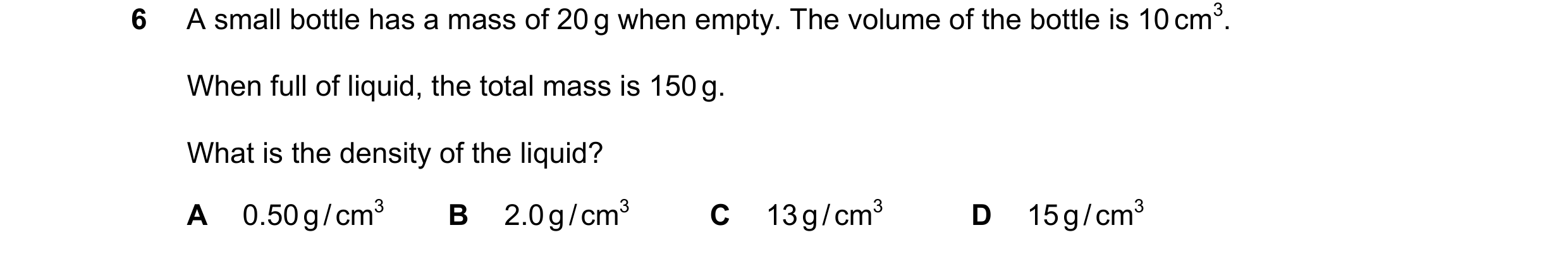 Question 133: A small bottle has a mass of 20 g when empty. The volume of the bottle is 10 cm3. When full of liquid, the total mass is 150 g. What is the…