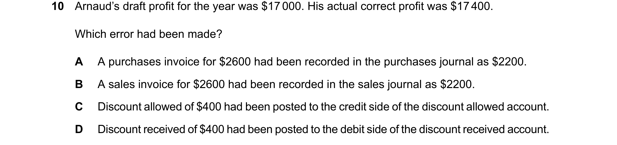Question 131: Arnaud’s draft profit for the year was $17000. His actual correct profit was $17400. Which error had been made? A A purchases invoice for $…