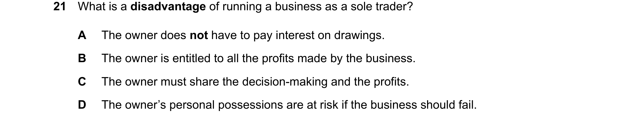 Question 33: What is a disadvantage of running a business as a sole trader? A The owner does not have to pay interest on drawings. B The owner is entitl…