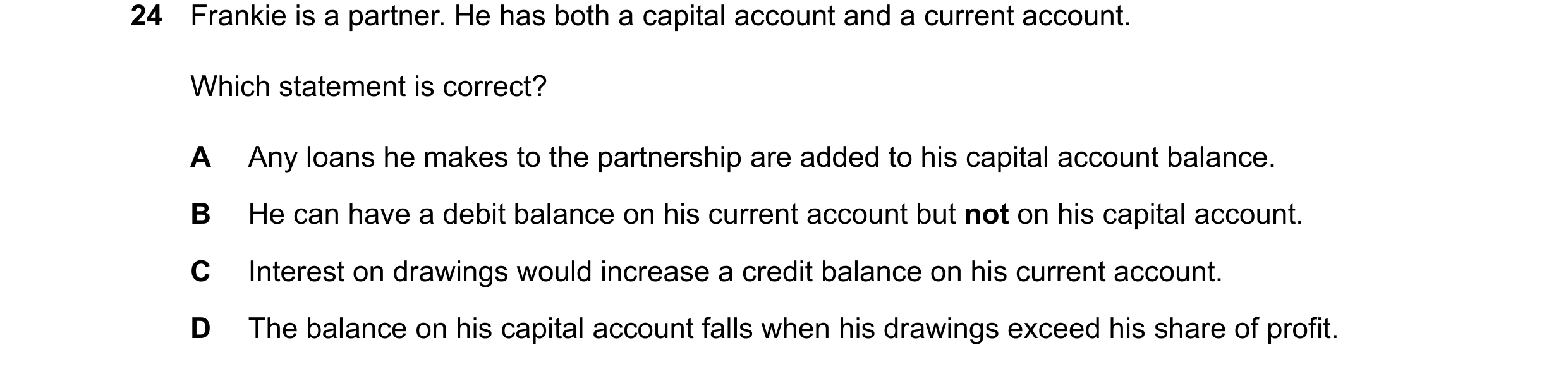 Question 62: Frankie is a partner. He has both a capital account and a current account. Which statement is correct? A Any loans he makes to the partners…