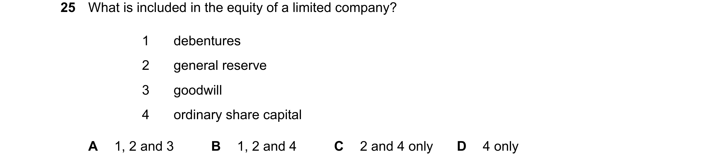 Question 73: What is included in the equity of a limited company? 1 debentures 2 general reserve 3 goodwill 4 ordinary share capital A 1, 2 and 3 B 1, 2…