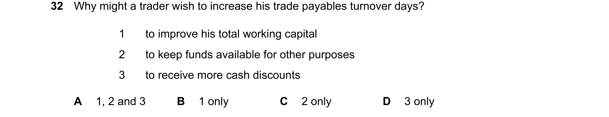 Question 56: Why might a trader wish to increase his trade payables turnover days? 1 to improve his total working capital 2 to keep funds available for …