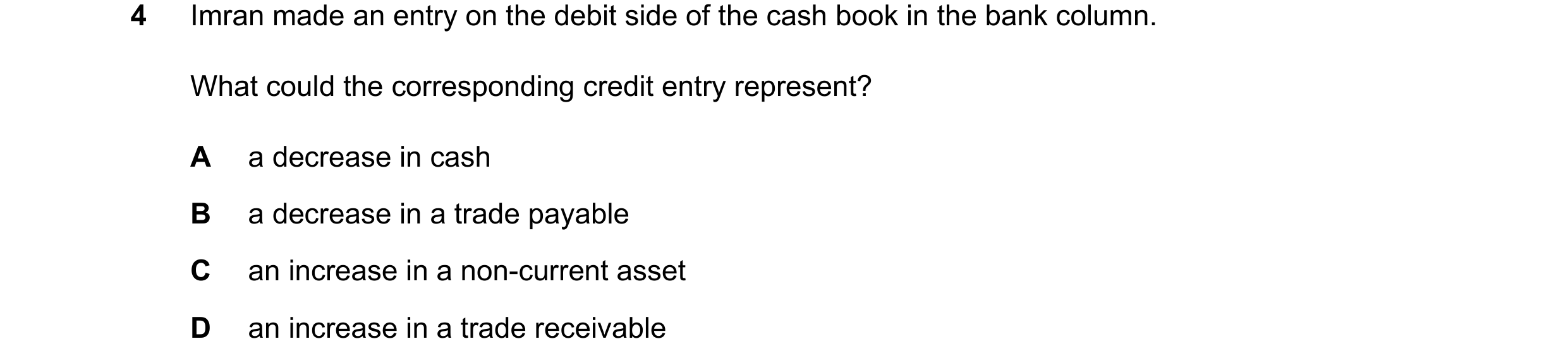 Question 99: Imran made an entry on the debit side of the cash book in the bank column. What could the corresponding credit entry represent? A a decreas…