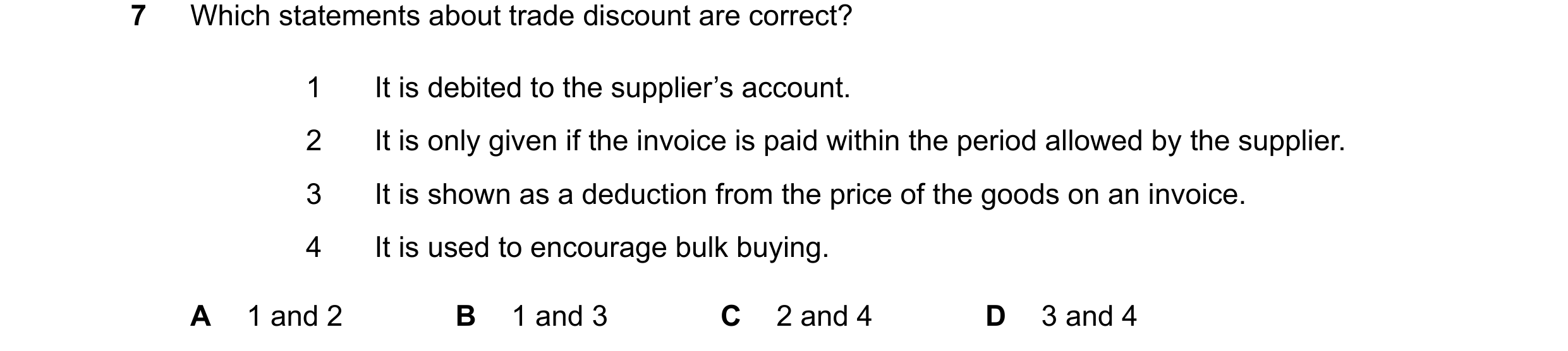 Question 40: Which statements about trade discount are correct? 1 It is debited to the supplier’s account. 2 It is only given if the invoice is paid wit…