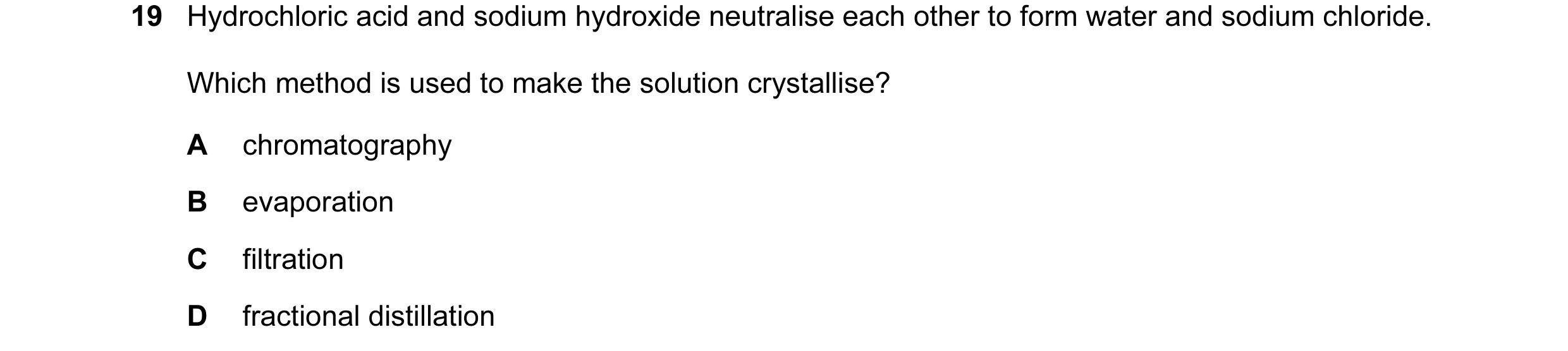 Question 19: Hydrochloric acid and sodium hydroxide neutralise each other to form water and sodium chloride. Which method is used to make the solution c…