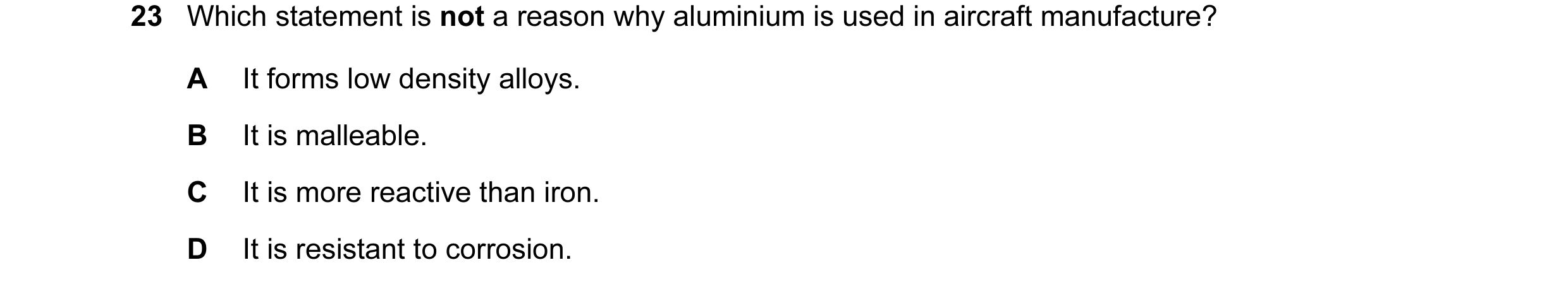 Question 9: Which statement is not a reason why aluminium is used in aircraft manufacture? A It forms low density alloys. B It is malleable. C It is mo…