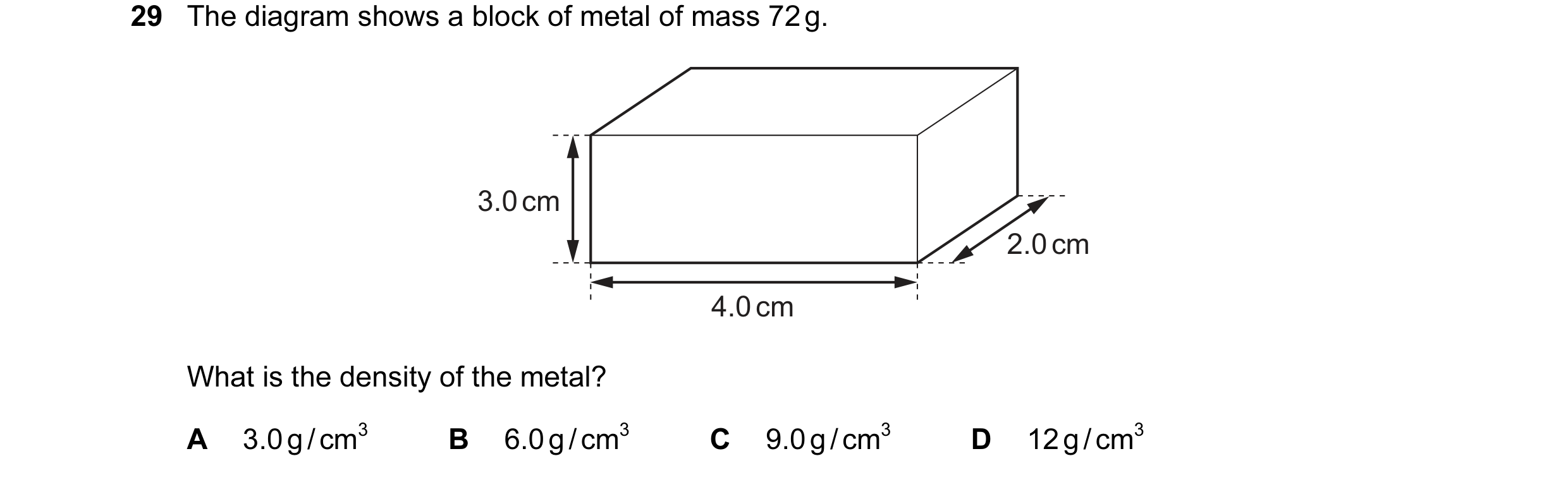 Question 32: The diagram shows a block of metal of mass 72 g. 3.0 cm 2.0 cm 4.0 cm What is the density of the metal? A 3.0 g / cm3 B 6.0 g / cm3 C 9.0 g…