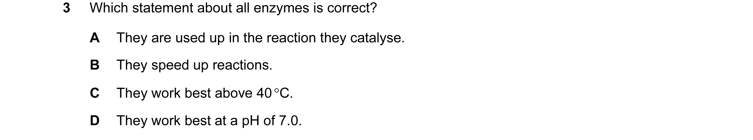 Question 17: Which statement about all enzymes is correct? A They are used up in the reaction they catalyse. B They speed up reactions. C They work best…