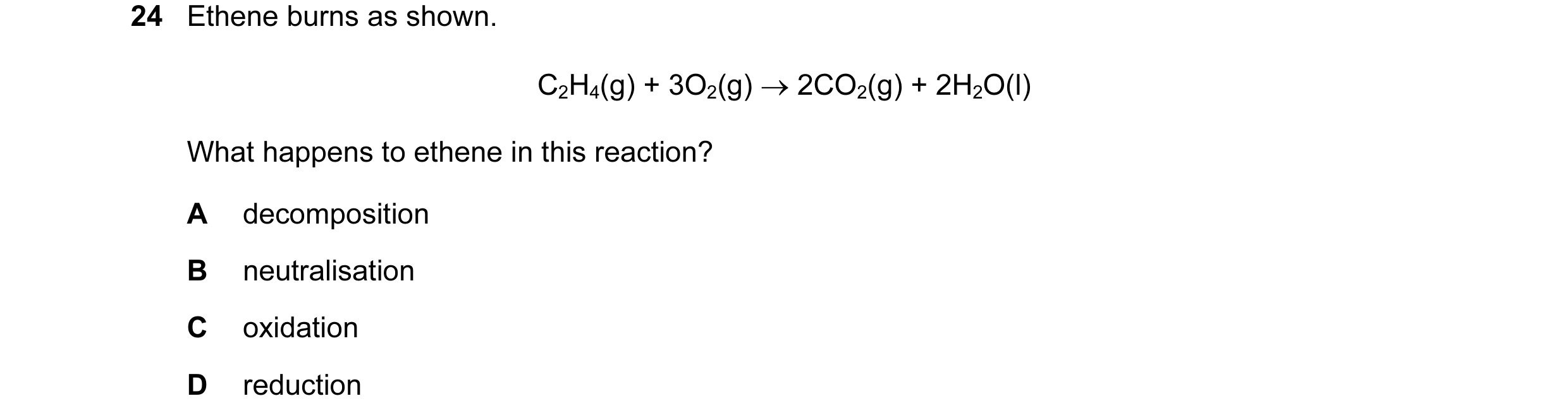 Question 6: Ethene burns as shown. C2H4(g) + 3O2(g) → 2CO2(g) + 2H2O(l) What happens to ethene in this reaction? A decomposition B neutralisation C oxi…