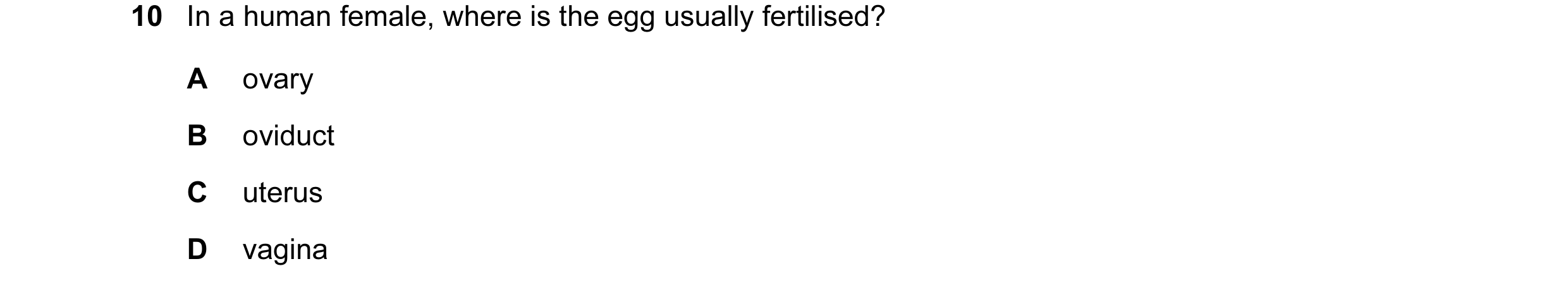 Question 44: In a human female, where is the egg usually fertilised? A ovary B oviduct C uterus D vagina