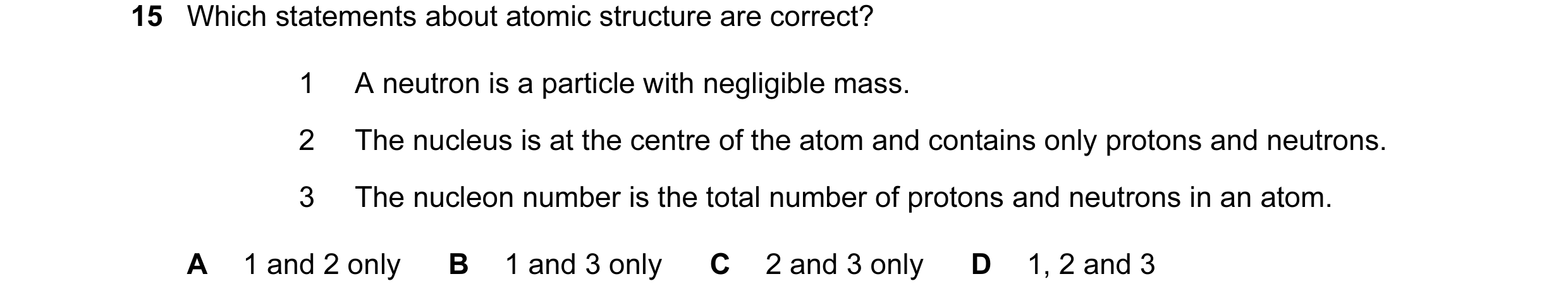 Question 19: Which statements about atomic structure are correct? 1 A neutron is a particle with negligible mass. 2 The nucleus is at the centre of the …