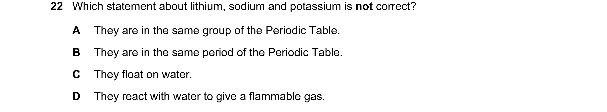 Question 17: Which statement about lithium, sodium and potassium is not correct? A They are in the same group of the Periodic Table. B They are in the s…