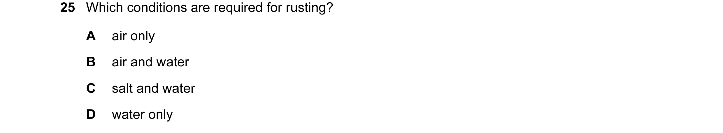 Question 12: Which conditions are required for rusting? A air only B air and water C salt and water D water only