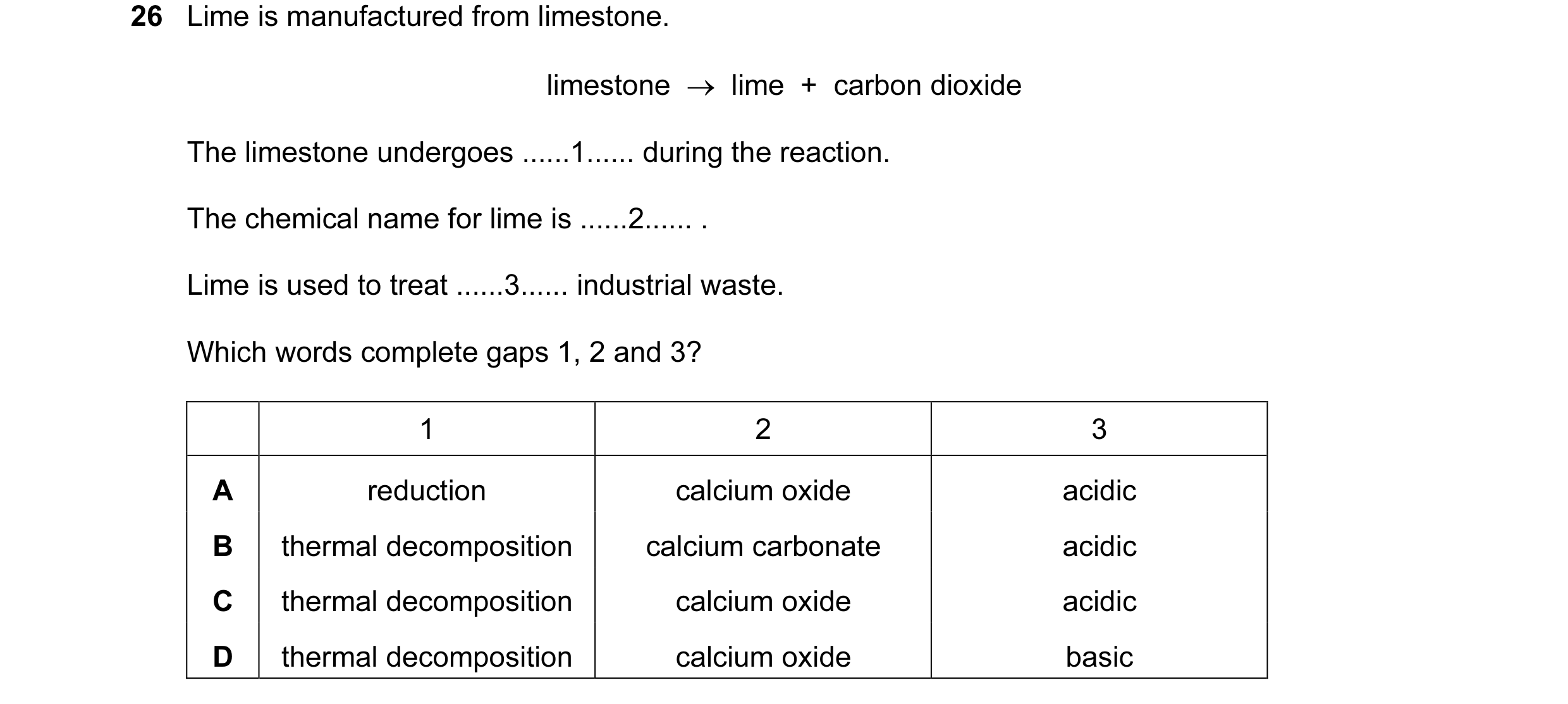 Question 21: Lime is manufactured from limestone. limestone → lime + carbon dioxide The limestone undergoes ......1...... during the reaction. The c…