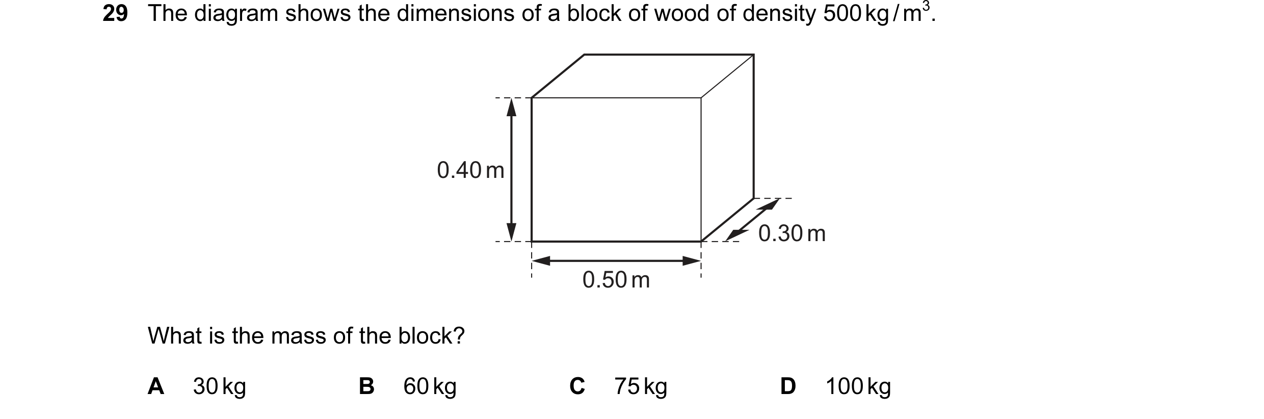 Question 34: The diagram shows the dimensions of a block of wood of density 500 kg / m3. 0.40 m 0.30 m 0.50 m What is the mass of the block? A 30 kg B 6…