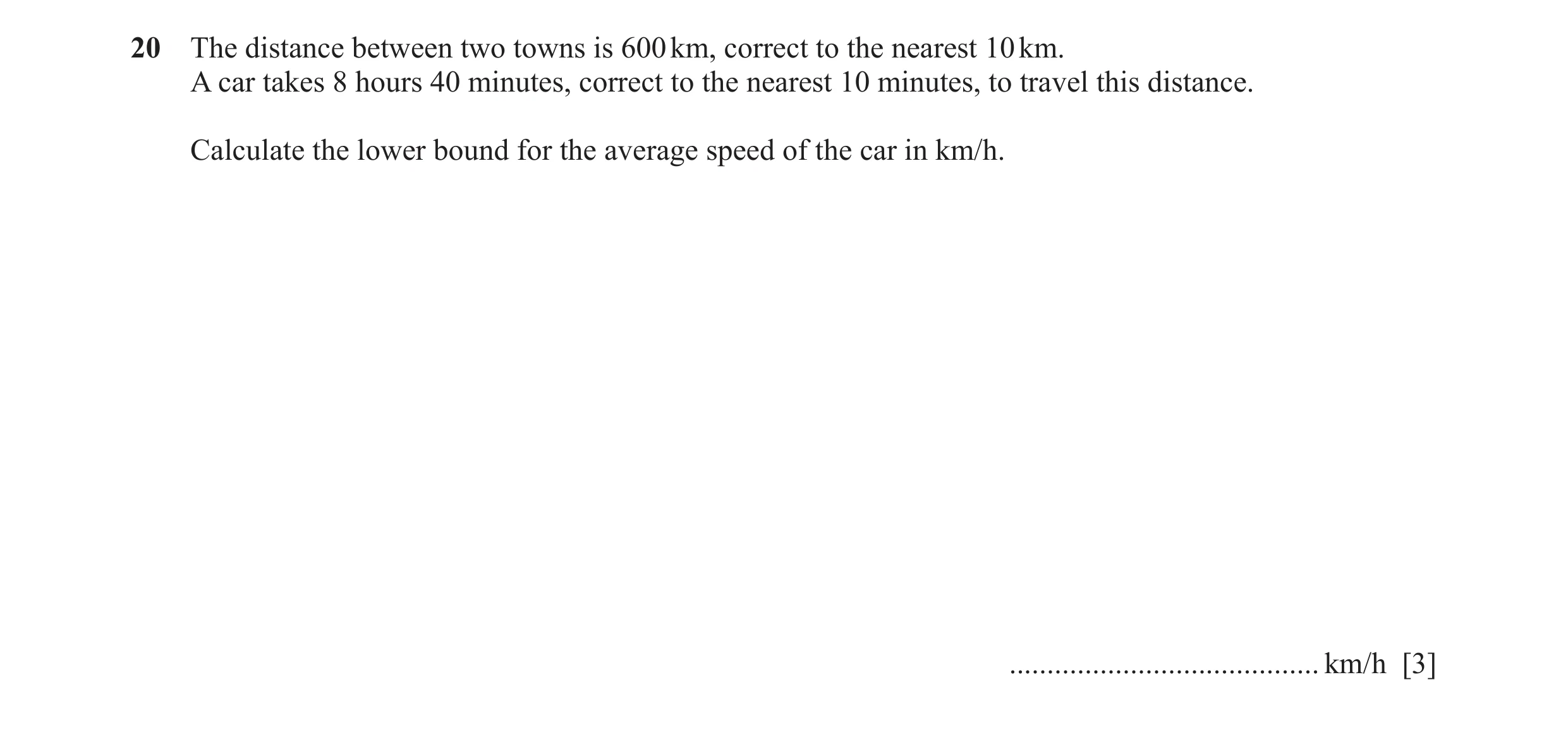 Question 64: The distance between two towns is 600 km, correct to the nearest 10 km. A car takes 8 hours 40 minutes, correct to the nearest 10 minutes, …