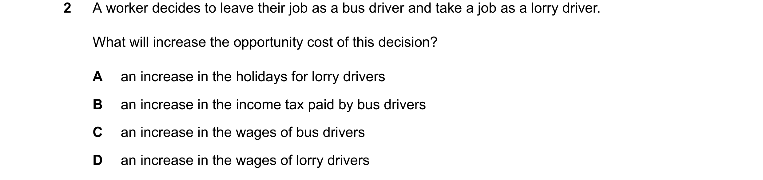 Question 112: A worker decides to leave their job as a bus driver and take a job as a lorry driver. What will increase the opportunity cost of this decis…