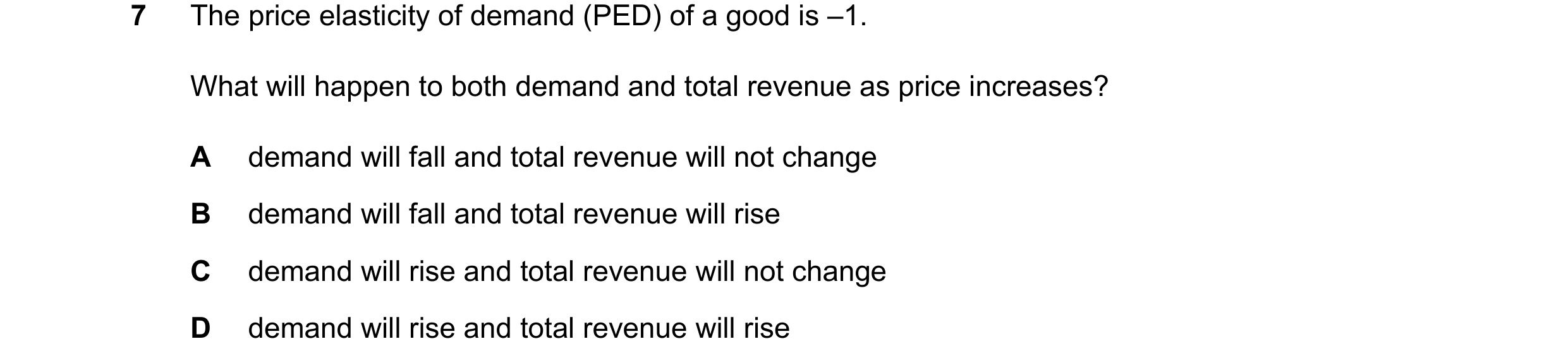 Question 82: The price elasticity of demand (PED) of a good is –1. What will happen to both demand and total revenue as price increases? A demand will f…