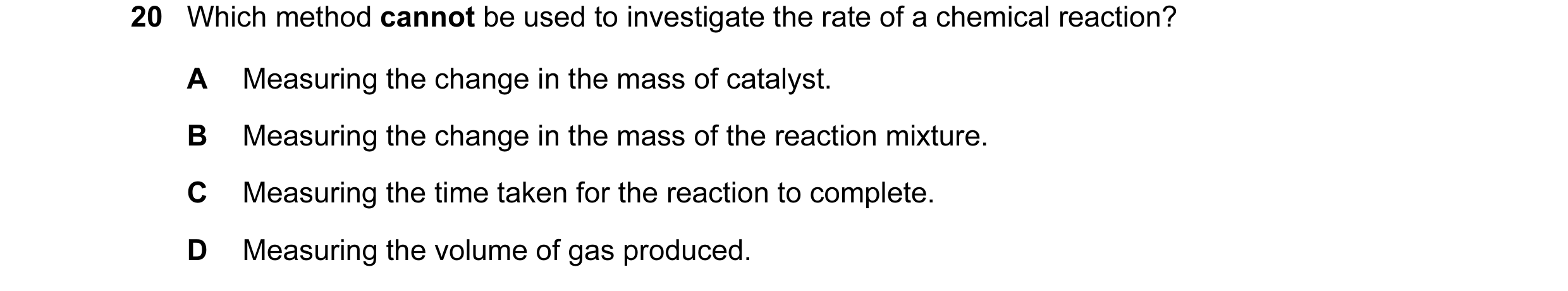 Question 37: Which method cannot be used to investigate the rate of a chemical reaction? A Measuring the change in the mass of catalyst. B Measuring the…