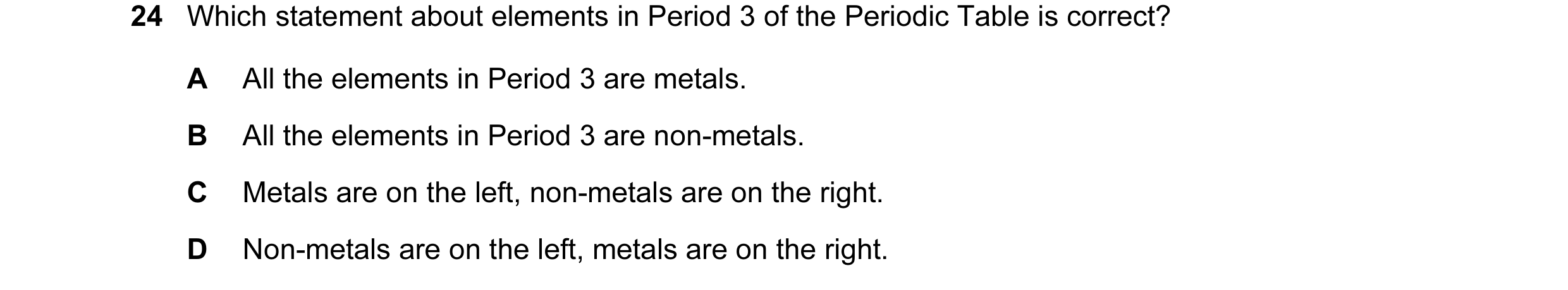 Question 24: Which statement about elements in Period 3 of the Periodic Table is correct? A All the elements in Period 3 are metals. B All the elements …