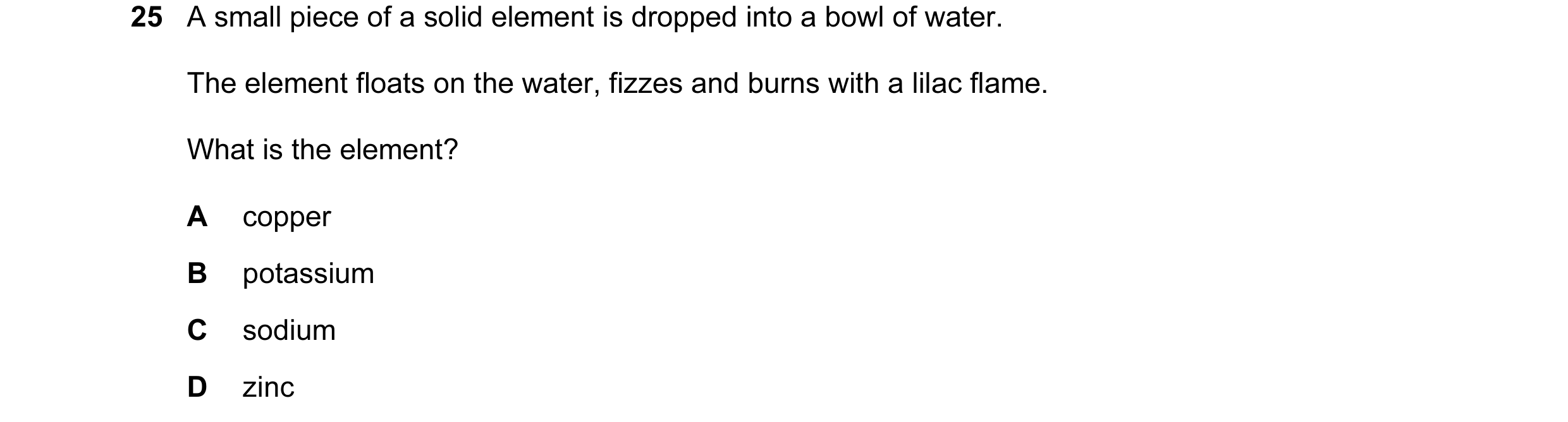 Question 27: A small piece of a solid element is dropped into a bowl of water. The element floats on the water, fizzes and burns with a lilac flame. Wha…