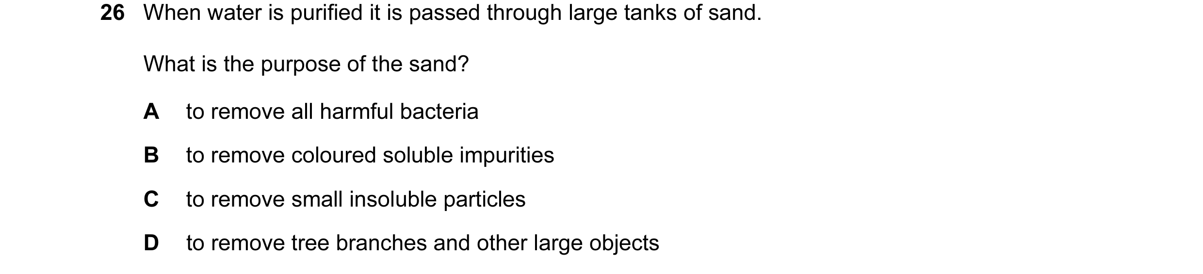 Question 16: When water is purified it is passed through large tanks of sand. What is the purpose of the sand? A to remove all harmful bacteria B to rem…