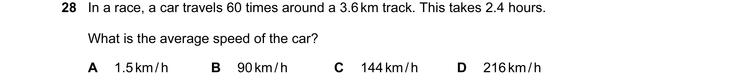 Question 43: In a race, a car travels 60 times around a 3.6 km track. This takes 2.4 hours. What is the average speed of the car? A 1.5 km / h B 90 km /…
