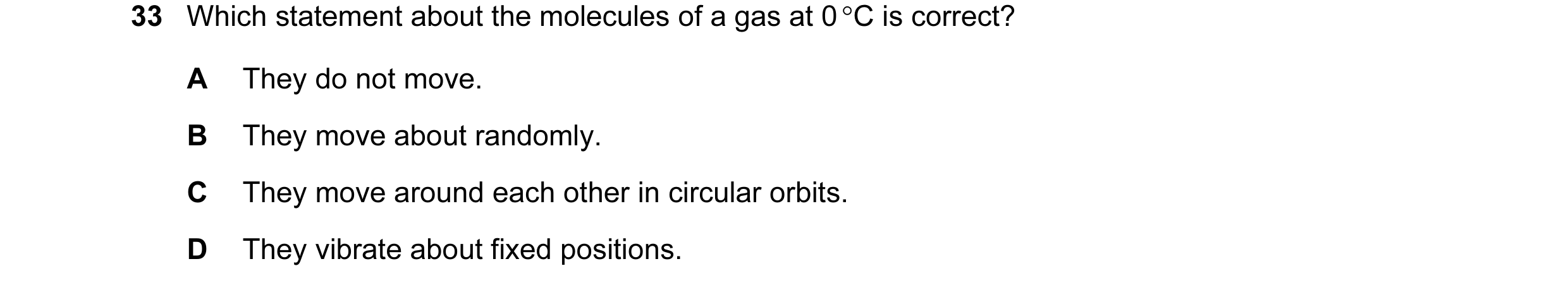 Question 28: Which statement about the molecules of a gas at 0 °C is correct? A They do not move. B They move about randomly. C They move around each ot…