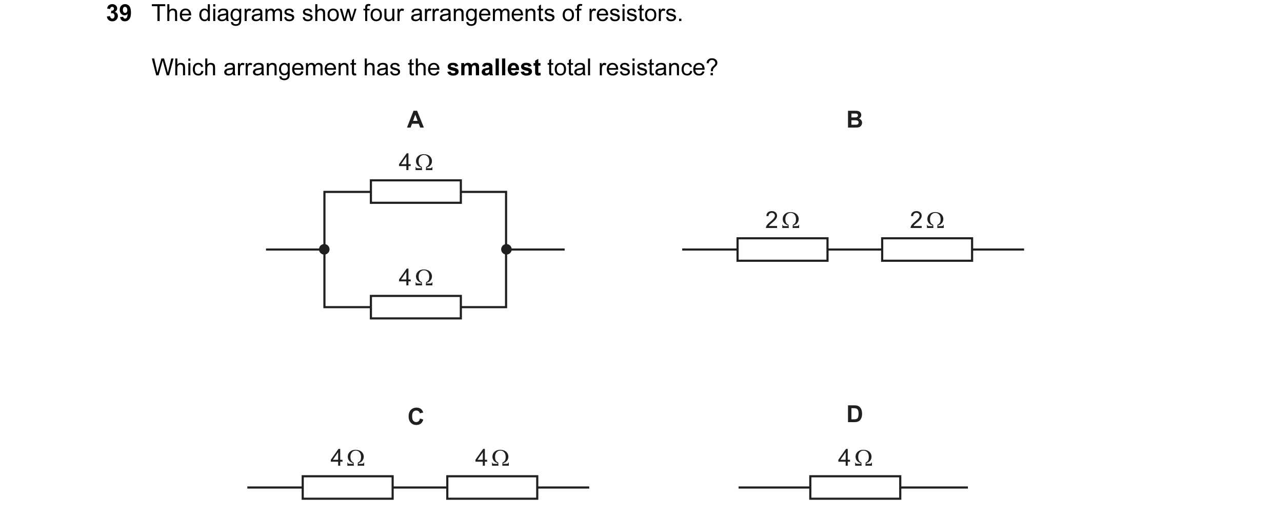 Question 77: The diagrams show four arrangements of resistors. Which arrangement has the smallest total resistance? A B 4 Ω 2 Ω 2 Ω 4 Ω C D 4 Ω 4 Ω 4 Ω
