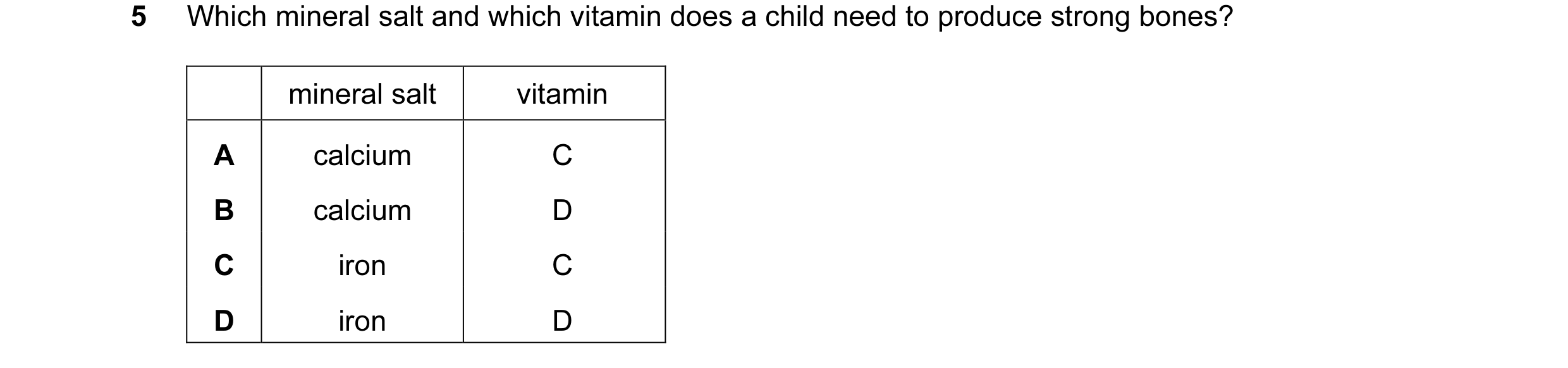 Question 19: Which mineral salt and which vitamin does a child need to produce strong bones? mineral salt vitamin A calcium C B calcium D C iron C D iro…