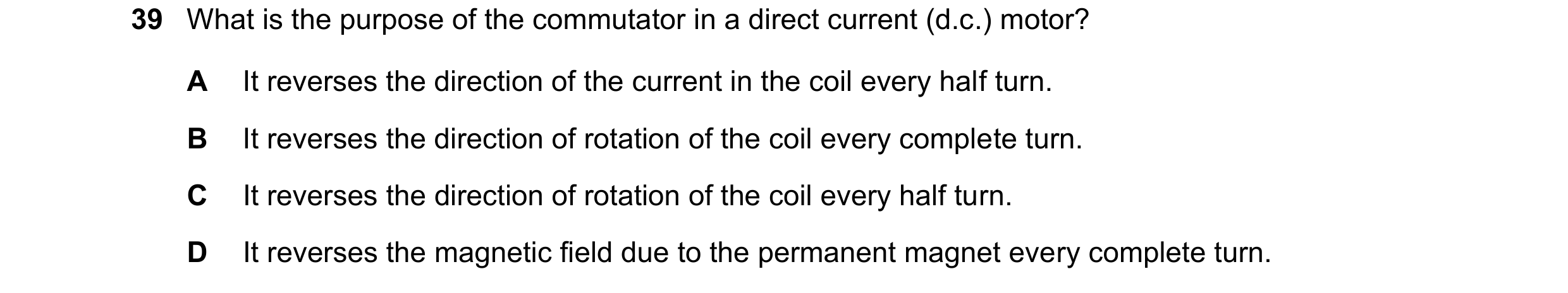 Question 40: What is the purpose of the commutator in a direct current (d.c.) motor? A It reverses the direction of the current in the coil every half t…