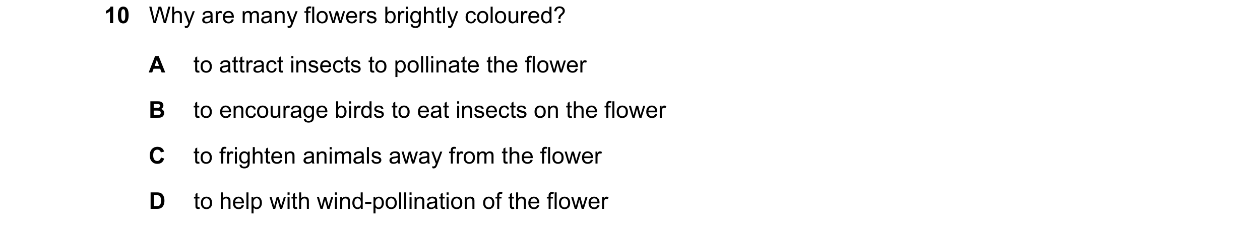 Question 8: Why are many flowers brightly coloured? A to attract insects to pollinate the flower B to encourage birds to eat insects on the flower C to…