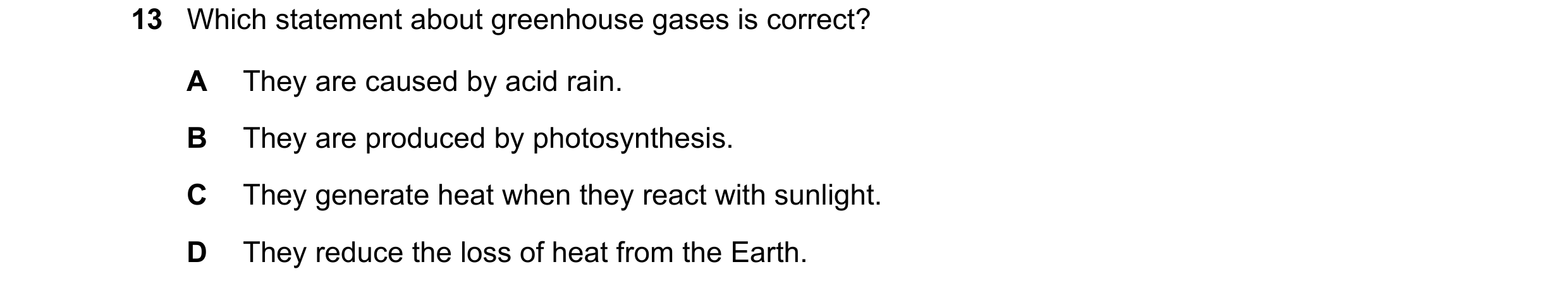 Question 11: Which statement about greenhouse gases is correct? A They are caused by acid rain. B They are produced by photosynthesis. C They generate h…