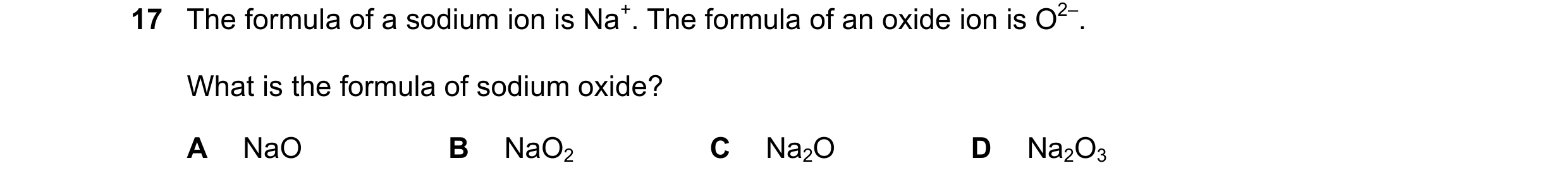Question 8: The formula of a sodium ion is Na+. The formula of an oxide ion is O2–. What is the formula of sodium oxide? A NaO B NaO2 C Na2O D Na2O3