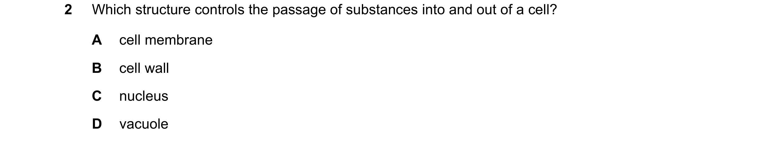 Question 9: Which structure controls the passage of substances into and out of a cell? A cell membrane B cell wall C nucleus D vacuole