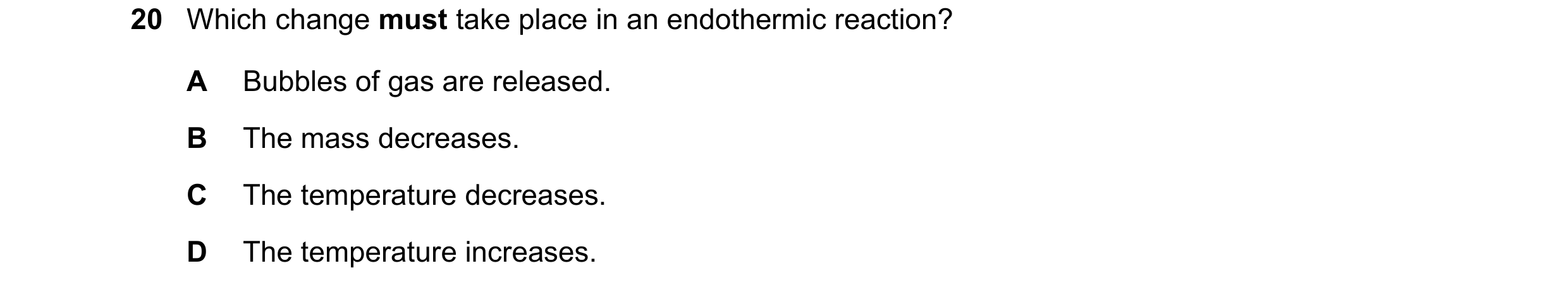 Question 7: Which change must take place in an endothermic reaction? A Bubbles of gas are released. B The mass decreases. C The temperature decreases. …