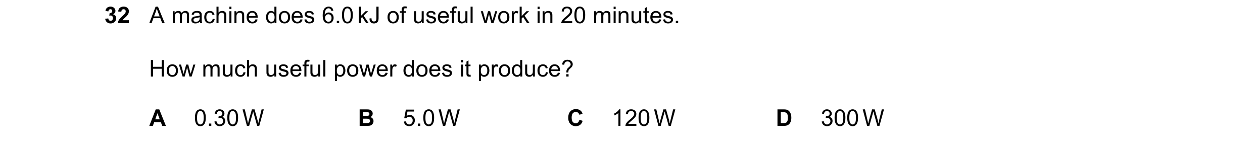 Question 13: A machine does 6.0 kJ of useful work in 20 minutes. How much useful power does it produce? A 0.30 W B 5.0 W C 120 W D 300 W