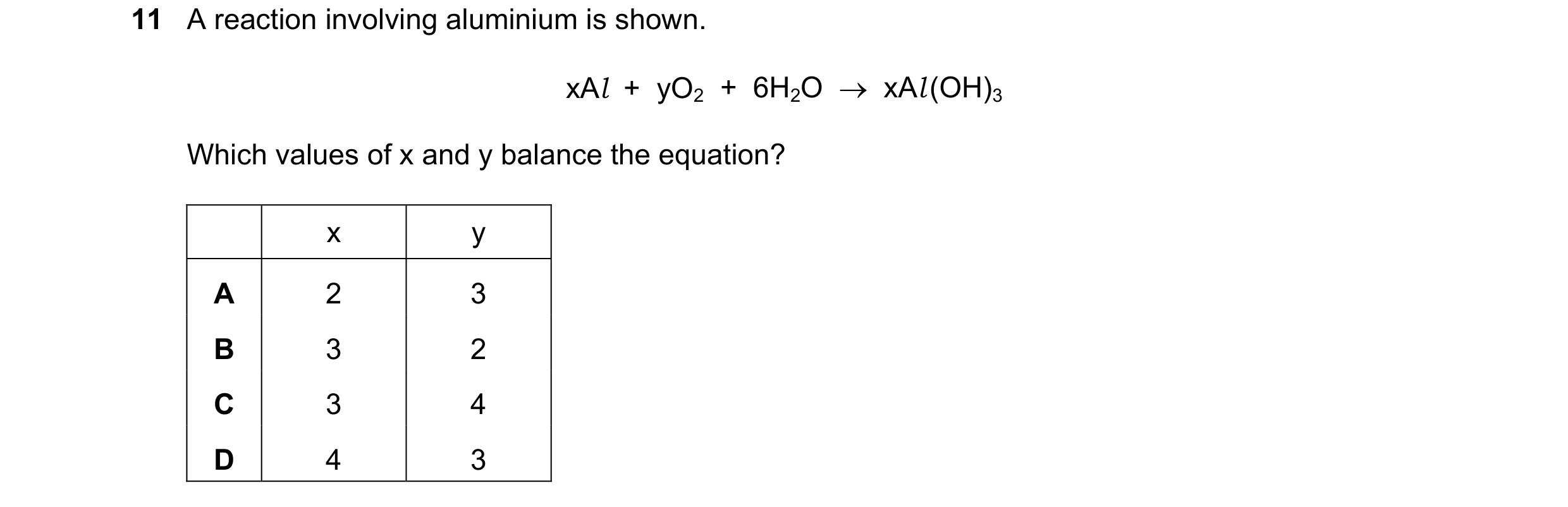 Question 5: A reaction involving aluminium is shown. xAl + yO2 + 6H2O xAl (OH)3 Which values of x and y balance the equation? x y A 2 3 B 3 2 C…