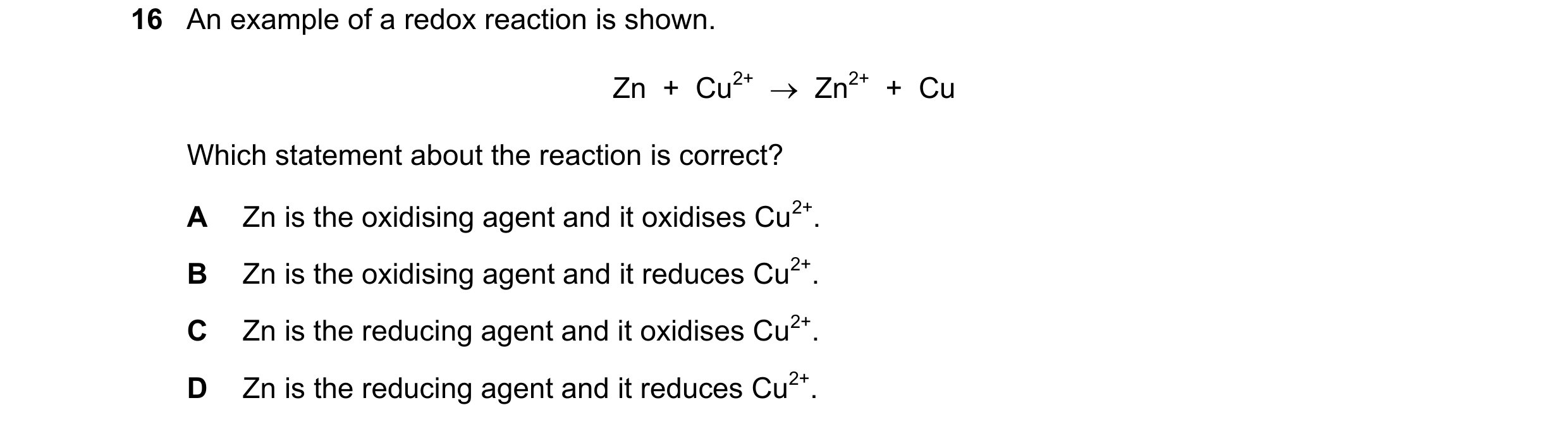 Question 16: An example of a redox reaction is shown. Zn  +  Cu2+    Zn2+  +  Cu Which statement about the reaction is correct? A Zn is the oxidising a…