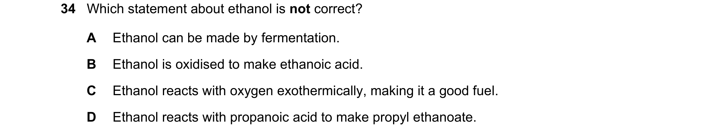 Question 9: Which statement about ethanol is not correct? A Ethanol can be made by fermentation. B Ethanol is oxidised to make ethanoic acid. C Ethanol…