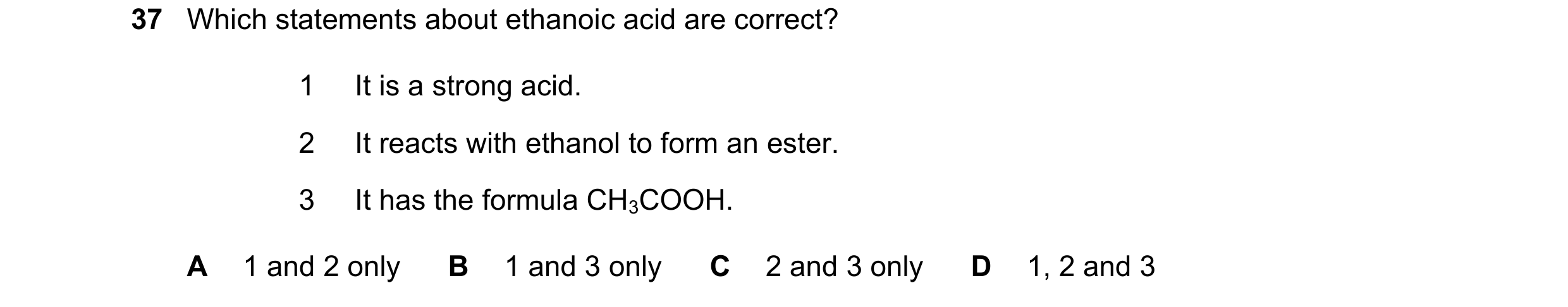 Question 10: Which statements about ethanoic acid are correct? 1 It is a strong acid. 2 It reacts with ethanol to form an ester. 3 It has the formula CH…