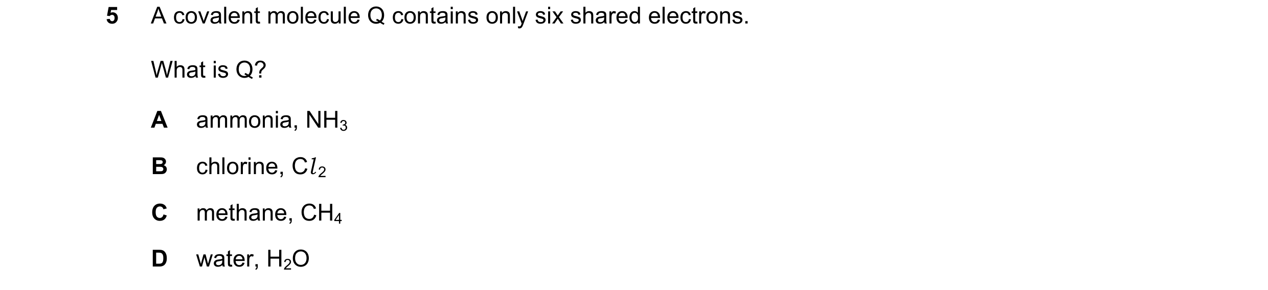 Question 12: A covalent molecule Q contains only six shared electrons. What is Q? A ammonia, NH3 B chlorine, Cl 2 C methane, CH4 D water, H2O